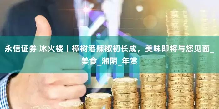 永信证券 冰火楼丨樟树港辣椒初长成，美味即将与您见面_美食_湘阴_年赏