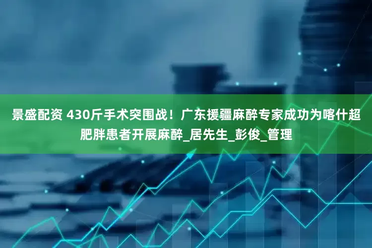 景盛配资 430斤手术突围战！广东援疆麻醉专家成功为喀什超肥胖患者开展麻醉_居先生_彭俊_管理
