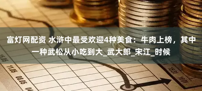 富灯网配资 水浒中最受欢迎4种美食：牛肉上榜，其中一种武松从小吃到大_武大郎_宋江_时候