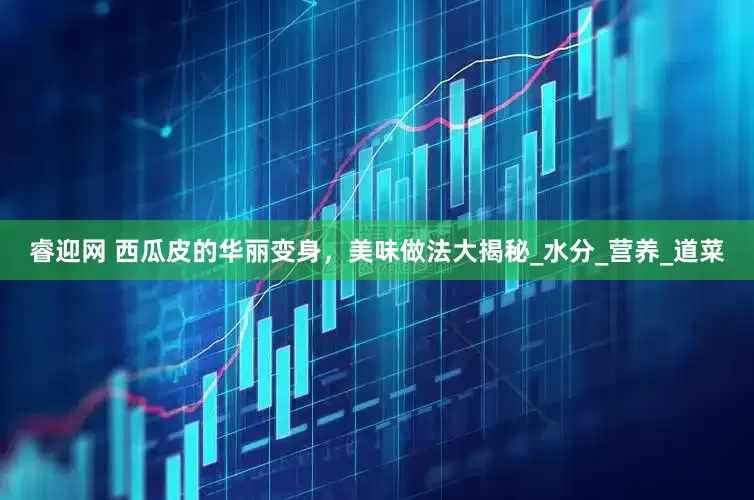 睿迎网 西瓜皮的华丽变身，美味做法大揭秘_水分_营养_道菜