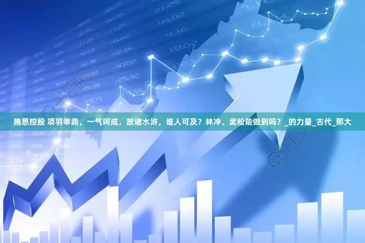 腾思控股 项羽举鼎，一气呵成，放诸水浒，谁人可及？林冲、武松能做到吗？_的力量_古代_那大
