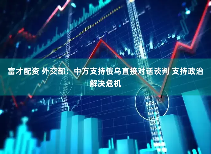 富才配资 外交部：中方支持俄乌直接对话谈判 支持政治解决危机