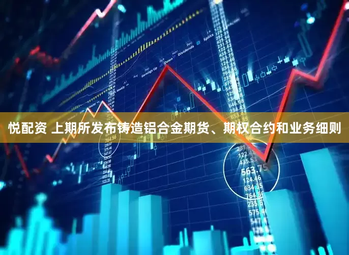 悦配资 上期所发布铸造铝合金期货、期权合约和业务细则