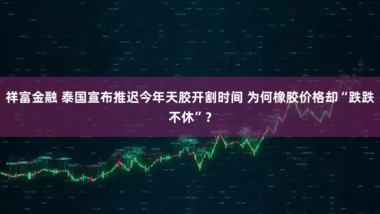 祥富金融 泰国宣布推迟今年天胶开割时间 为何橡胶价格却“跌跌不休”？
