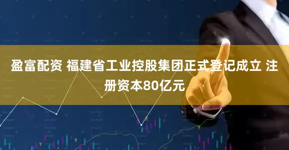 盈富配资 福建省工业控股集团正式登记成立 注册资本80亿元