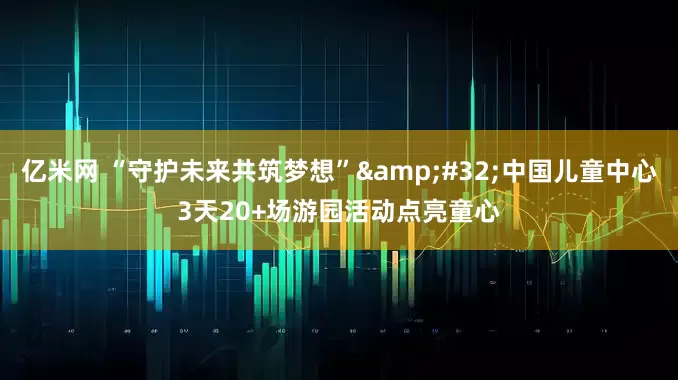 亿米网 “守护未来共筑梦想”&#32;中国儿童中心3天20+场游园活动点亮童心