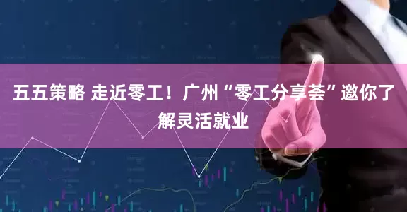 五五策略 走近零工！广州“零工分享荟”邀你了解灵活就业