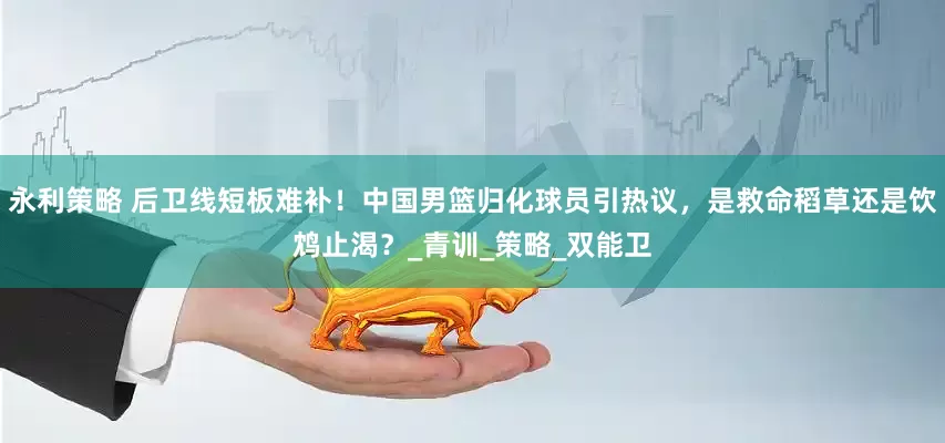 永利策略 后卫线短板难补！中国男篮归化球员引热议，是救命稻草还是饮鸩止渴？_青训_策略_双能卫