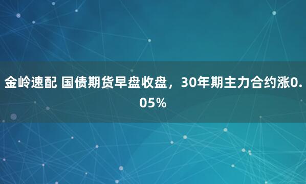 金岭速配 国债期货早盘收盘，30年期主力合约涨0.05%