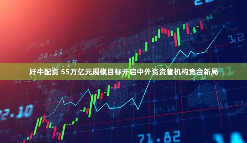 好牛配资 55万亿元规模目标开启中外资资管机构竞合新局